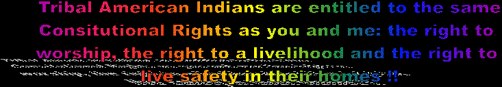 Tribal American Indians are entitled to be aforded the same 
Constitutional Protections: Religion, Livelihood and Abode... as 
you and me!